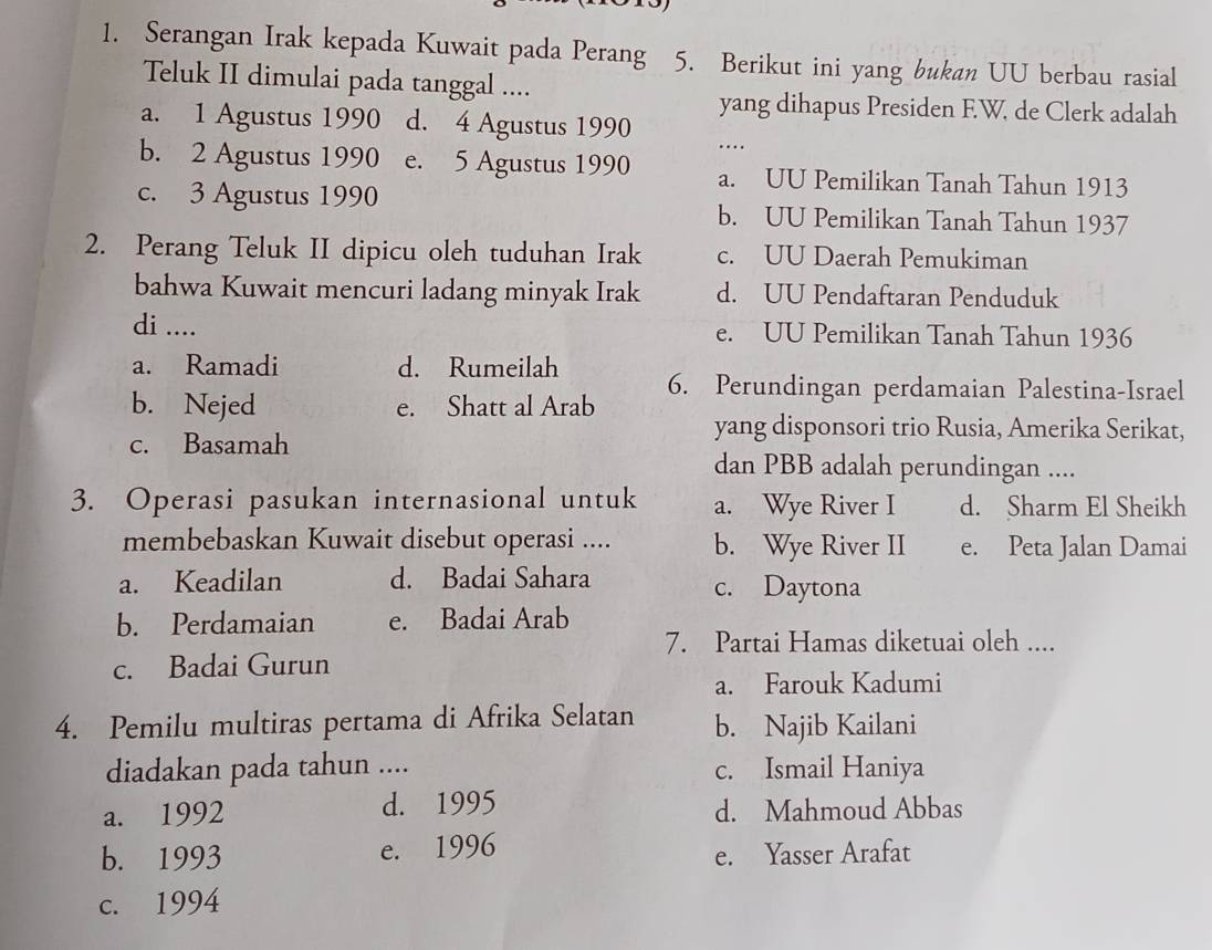 Serangan Irak kepada Kuwait pada Perang 5. Berikut ini yang bukan UU berbau rasial
Teluk II dimulai pada tanggal ....
yang dihapus Presiden F.W. de Clerk adalah
a. 1 Agustus 1990 d. 4 Agustus 1990 ….
b. 2 Agustus 1990 e. 5 Agustus 1990 a. UU Pemilikan Tanah Tahun 1913
c. 3 Agustus 1990 b. UU Pemilikan Tanah Tahun 1937
2. Perang Teluk II dipicu oleh tuduhan Irak c. UU Daerah Pemukiman
bahwa Kuwait mencuri ladang minyak Irak d. UU Pendaftaran Penduduk
di .... e. UU Pemilikan Tanah Tahun 1936
a. Ramadi d. Rumeilah 6. Perundingan perdamaian Palestina-Israel
b. Nejed e. Shatt al Arab
yang disponsori trio Rusia, Amerika Serikat,
c. Basamah dan PBB adalah perundingan ....
3. Operasi pasukan internasional untuk a. Wye River I d. Sharm El Sheikh
membebaskan Kuwait disebut operasi .... b. Wye River II e. Peta Jalan Damai
a. Keadilan d. Badai Sahara c. Daytona
b. Perdamaian e. Badai Arab
7. Partai Hamas diketuai oleh ....
c. Badai Gurun
a. Farouk Kadumi
4. Pemilu multiras pertama di Afrika Selatan b. Najib Kailani
diadakan pada tahun .... c. Ismail Haniya
a. 1992 d. 1995 d. Mahmoud Abbas
b. 1993 e. 1996 e. Yasser Arafat
c. 1994