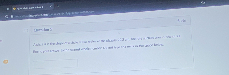 Quiz Math Exam 2: Part 3 
https://byu: Instructure.com/courses/316416/quizzes/4869185/take 
5 pts 
Question 5 
A pizza is in the shape of a circle. If the radius of the pizza is 20.2 cm, find the surface area of the pizza. 
is 
Round your answer to the nearest whole number. Do not type the units in the space below.