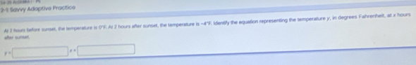 2-1: Savvy Adaptive Practice
-4°F
after sunset. Al 3 Nours Sefore sunset, the temperature is 0"F. At 2 hours after sunset, the temperature is . Identify the equation representing the temperature y, in degrees Fahrenheit, at x hours
y=□ x+□