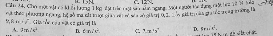 15N. C. 12N. D. .
Câu 24. Cho một vật có khối lượng 1 kg đặt trên mặt sản nằm ngang. Một người tác dụng một lực 10 N kéo
vật theo phương ngang, hệ số ma sát trượt giữa vật và sản có giá trị 0, 2. Lấy giá trị của gia tốc trọng trường là
9,8m/s^2. Gia tốc của vật có giá trị là
A. 9m/s^2. B. 6m/s^2. C. 7,m/s^2. D. 8m/s^2. 
lực 15 N.m đề siết chặt.