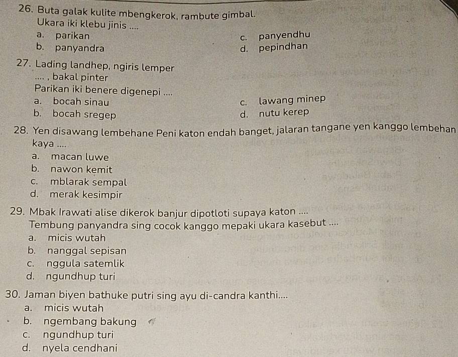 Buta galak kulite mbengkerok, rambute gimbal.
Ukara iki klebu jinis ....
a. parikan c. panyendhu
b. panyandra d. pepindhan
27. Lading landhep, ngiris lemper
.... , bakal pinter
Parikan iki benere digenepi ....
a. bocah sinau c. lawang minep
b. bocah sregep d. nutu kerep
28. Yen disawang lembehane Peni katon endah banget, jalaran tangane yen kanggo lembehan
kaya ....
a. macan luwe
b. nawon kemit
c. mblarak sempal
d. merak kesimpir
29. Mbak Irawati alise dikerok banjur dipotloti supaya katon ....
Tembung panyandra sing cocok kanggo mepaki ukara kasebut ....
a. micis wutah
b. nanggal sepisan
c. nggula satemlik
d. ngundhup turi
30. Jaman biyen bathuke putri sing ayu di-candra kanthi....
a. micis wutah
b. ngembang bakung
c. ngundhup turi
d. nyela cendhani