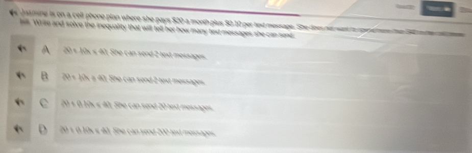 a s mine is on a cell phone plan where she pays $20 a month plus $0 10 per text message. She does nd wac th sge fanen te S mne r p
. Write and solve the inequality that will tell her how many text messages she can send.
20 + 10x ≤ 40; She can send 2 text messages.
20 ÷ 10× ≥ 40 : She can send 2 text messages
20 × 0,10x « 40; She can send 20 text messages.
20 × 0 10x ≤ 40. She can send 200 text messages.