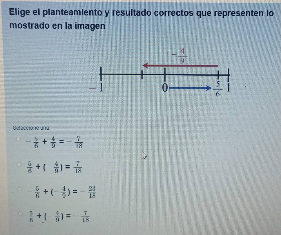 Elige el planteamiento y resultado correctos que representen lo
mostrado en la imagen
Seleccione una:
- 5/6 + 4/9 =- 7/18 
 5/6 +(- 4/9 )= 7/18 
- 5/6 +(- 4/9 )=- 23/18 
 5/6 +(- 4/9 )=- 7/18 