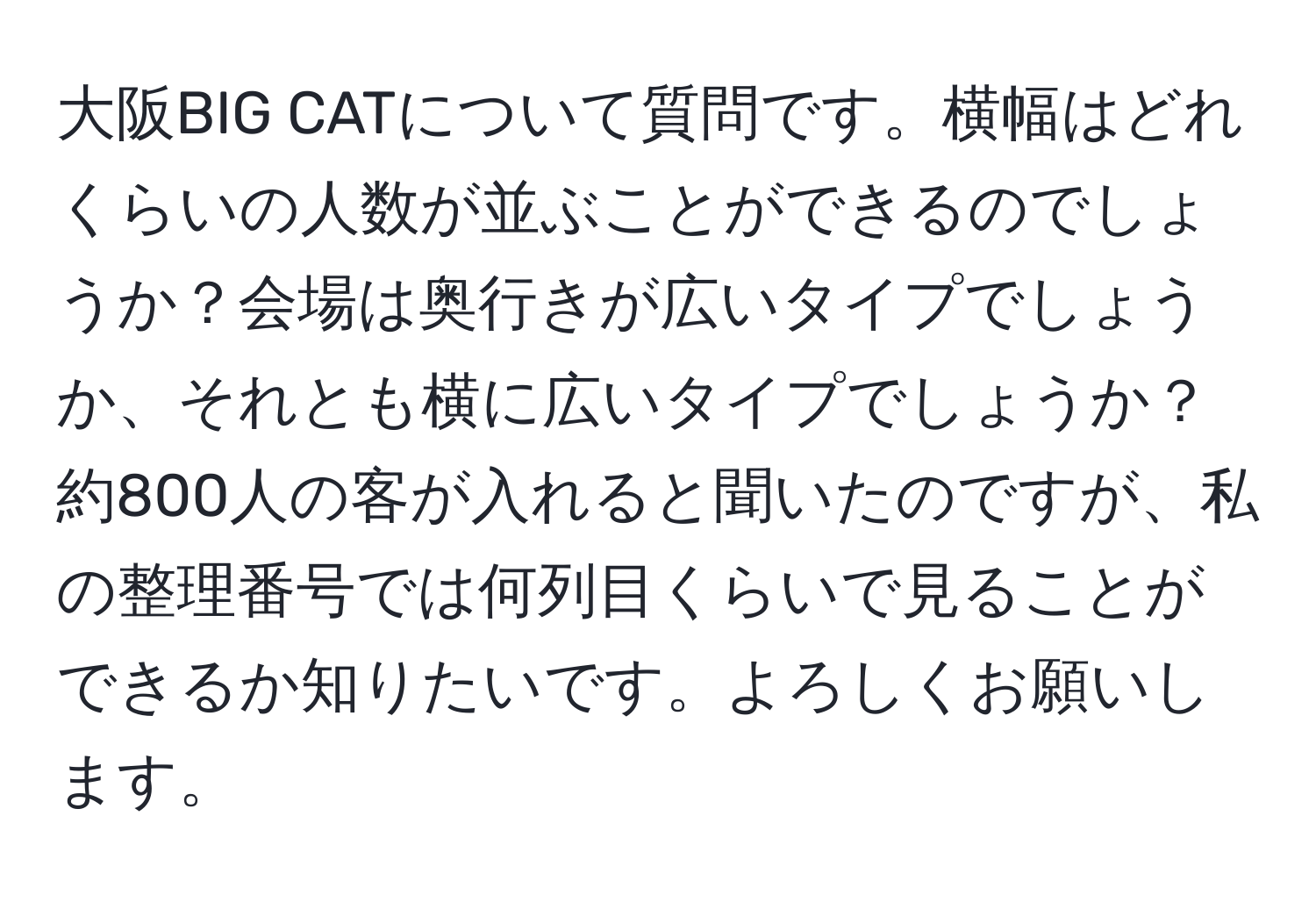 大阪BIG CATについて質問です。横幅はどれくらいの人数が並ぶことができるのでしょうか？会場は奥行きが広いタイプでしょうか、それとも横に広いタイプでしょうか？約800人の客が入れると聞いたのですが、私の整理番号では何列目くらいで見ることができるか知りたいです。よろしくお願いします。