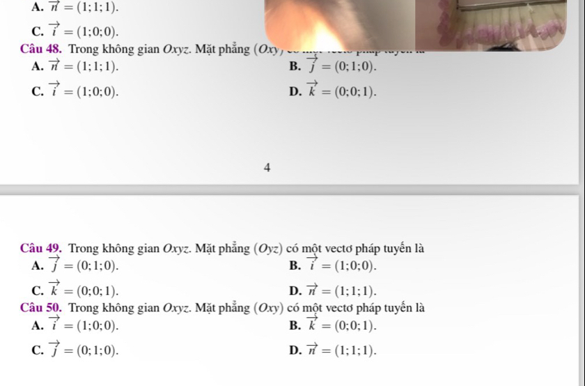 A. vector n=(1;1;1).
C. vector i=(1;0;0). 
Câu 48. Trong không gian Oxyz. Mặt phẳng (Oxy)
A. vector n=(1;1;1). B. vector j=(0;1;0).
C. vector i=(1;0;0). vector k=(0;0;1). 
D.
4
Câu 49. Trong không gian Oxyz. Mặt phẳng (Oyz) có một vectơ pháp tuyến là
A. vector j=(0;1;0). B. vector i=(1;0;0).
C. vector k=(0;0;1). vector n=(1;1;1). 
D.
Câu 50. Trong không gian Oxyz. Mặt phẳng (Oxy) có một vectơ pháp tuyến là
A. vector i=(1;0;0). vector k=(0;0;1). 
B.
C. vector j=(0;1;0). vector n=(1;1;1). 
D.