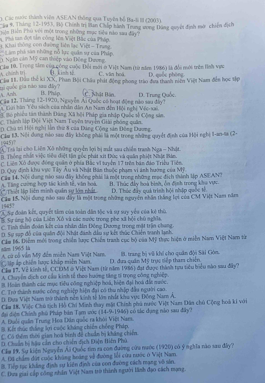 O. Các nước thành viên ASEAN thông qua Tuyên bố Ba-li II (2003).
Câu 9. Tháng 12-1953, Bộ Chính trị Ban Chấp hành Trung ương Đảng quyết định mở chiến dịch
Biên Biển Phủ với một trong những mục tiêu nào sau đây?
A. Phá tan đợt tần công lên Việt Bắc của Pháp.
B. Khai thông con đường liên lạc Việt - Trung.
Làm phá sản những nỗ lực quân sự của Pháp.
D. Ngăn cản Mỹ can thiệp vào Đông Dương.
Câu 10. Trọng tâm của công cuộc Đổi mới ở Việt Nam (từ năm 1986) là đổi mới trên lĩnh vực
A. chính trị. β. kinh tế. C. văn hoá. D. quốc phòng.
Cầu 11. Đầu thế ki XX, Phan Bội Châu phát động phong trào đưa thanh niên Việt Nam đến học tập
tại quốc gia nào sau đây?
A. Anh. B. Pháp. C. Nhật Bản. D. Trung Quốc.
Câu 12. Tháng 12-1920, Nguyễn Ái Quốc có hoạt động nào sau đây?
A Gửi bản Yêu sách của nhân dân An Nam đến Hội nghị Véc-xai.
B. Bỏ phiếu tán thành Đảng Xã hội Pháp gia nhập Quốc tế Cộng sản.
C. Thành lập Đội Việt Nam Tuyên truyền Giải phóng quân.
D. Chủ trì Hội nghị lần thứ 8 của Đảng Cộng sản Đông Dương.
Câu 13. Nội dung nào sau đây không phải là một trong những quyết định của Hội nghị I-an-ta (2-
1945)?
A Trả lại cho Liên Xô những quyền lợi bị mất sau chiến tranh Nga - Nhật.
B. Thống nhất việc tiêu diệt tận gốc phát xít Đức và quân phiệt Nhật Bản.
C. Liên Xô được đóng quân ở phía Bắc vĩ tuyến 17 trên bán đảo Triều Tiên.
D. Quy định khu vực Tây Âu và Nhật Bản thuộc phạm vi ảnh hưởng của Mỹ.
Câu 14. Nội dung nào sau đây không phải là một trong những mục đích thành lập ASEAN?
A. Tăng cường hợp tác kinh tế, văn hoá. B. Thúc đầy hoà bình, ổn định trong khu vực.
C. Thiết lập liên minh quân sự lớn nhất D. Thúc đẩy quá trình hội nhập quốc tế.
Câu 15. Nội dung nào sau đây là một trong những nguyễn nhân thắng lợi của CM Việt Nam năm
1945?
A. Sự đoàn kết, quyết tâm của toàn dân tộc và sự suy yếu của kẻ thù.
B. Sự ủng hộ của Liện Xô và các nước trong phe xã hội chủ nghĩa.
C. Tỉnh thần đoàn kết của nhân dân Đông Dương trong mặt trận chung.
D. Sự sụp đồ của quân đội Nhật đánh dầu sự kết thúc Chiến tranh lạnh.
Câu 16. Điểm mới trong chiến lược Chiến tranh cục bộ của Mỹ thực hiện ở miền Nam Việt Nam từ
năm 1965 là
A cử cổ vấn Mỹ đến miền Nam Việt Nam.  B. trang bị vũ khí cho quân đội Sài Gòn.
C lập ấp chiến lược khắp miền Nam.  D. đưa quân Mỹ trực tiếp tham chiến.
Cầu 17. Về kinh tế, CCĐM ở Việt Nam (từ năm 1986) đạt được thành tựu tiêu biểu nào sau đây?
A. Chuyển dịch cơ cầu kinh tế theo hướng tăng tỉ trọng công nghiệp.
B. Hoàn thành các mục tiêu công nghiệp hoá, hiện đại hoá đất nước.
C. Trở thành nước công nghiệp hiện đại có thu nhập đầu người cao.
D. Đưa Việt Nam trở thành nền kinh tế lớn nhất khu vực Đông Nam Á.
Cầu 18, Việc Chủ tịch Hồ Chí Minh thay mặt Chính phủ nước Việt Nam Dân chủ Cộng hoà kí với
đại diện Chính phủ Pháp bản Tạm ước (14-9-1946) có tác dụng nào sau đây?
A. Đuổi quân Trung Hoa Dân quốc ra khỏi Việt Nam.
B. Kết thúc thắng lợi cuộc kháng chiến chống Pháp.
C. Có thêm thời gian hoà bình để chuẩn bị kháng chiến.
D. Chuẩn bị hậu cản cho chiến dịch Điện Biên Phủ.
Cầu 19. Sự kiện Nguyễn Ái Quốc tim ra con đường cứu nước (1920) có ý nghĩa nào sau dây?
A. Đã chẩm đứt cuộc khủng hoàng về đường lối cứu nước ở Việt Nam.
B. Tiếp tục khẳng định sự kiên định của con đường cách mạng vô sản.
C. Đưa giai cấp công nhân Việt Nam trở thành người lãnh đạo cách mạng.