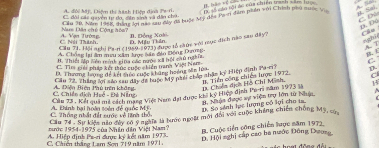 H. bảo vệ cát t
A. Sal,
A. đòi Mỹ, Diệm thỉ hành Hiệp định Pa-ri.
D. tổ cáo tội ác của chiến tranh xam lược
Cầu 70, Năm 1968, tháng lợi nào sau đây đã buộc Mỹ đến Pa-ri đàm phần với Chính phủ nước Việ B. Sai,
C. đòi các quyển tự do, dân sinh và dân chủ.
C. Đú
D. Đú
Nam Dân chủ Cộng hòa?
A. Vạn Tường.
nghiệ
C. Núi Thành. D. Mậu Thân. B. Đồng Xoài.
Câu 71. Hội nghị Pa-ri (1969-1973) được tổ chức với mục đích nào sau đây?
Câu
A. T
A. Chống lại âm mưu xâm lược bán đảo Đông Dương-
B. E
B. Thiết lập liên minh giữa các nước xã hội chủ nghĩa.
C.
C. Tìm giải pháp kết thúc cuộc chiến tranh Việt Nam.
D. Thương lượng để kết thúc cuộc khủng hoảng tên lửa
Câu 72. Thắng lợi nào sau đây đã buộc Mỹ phải chấp nhận ký Hiệp định Pa-ri?
D.
B. Tiến công chiến lược 1972.
C
A. Điện Biên Phủ trên không.
D. Chiến dịch Hồ Chí Minh.
a
Câu 73 , Kết quả mà cách mạng Việt Nam đạt được khi ký Hiệp định Pa-ri năm 1973 là H
C. Chiến dịch Huế - Đà Nẵng. (
B. Nhận được sự viện trợ lớn từ Nhật
A. Đánh bại hoàn toàn đế quốc Mỹ. D. So sánh lực lượng có lợi cho ta.
C. Thống nhất đất nước về lãnh thổ.
Câu 74 . Sự kiện nào đây có ý nghĩa là bước ngoặt mới đối với cuộc kháng chiến chống Mỹ, cứa
nước 1954-1975 của Nhân dân Việt Nam?
B. Cuộc tiến công chiến lược năm 1972
A. Hiệp định Pa-ri được ký kết năm 1973. D. Hội nghị cấp cao ba nước Đông Dương
C. Chiến thắng Lam Sơn 719 năm 1971. -   hoạt đông đế :