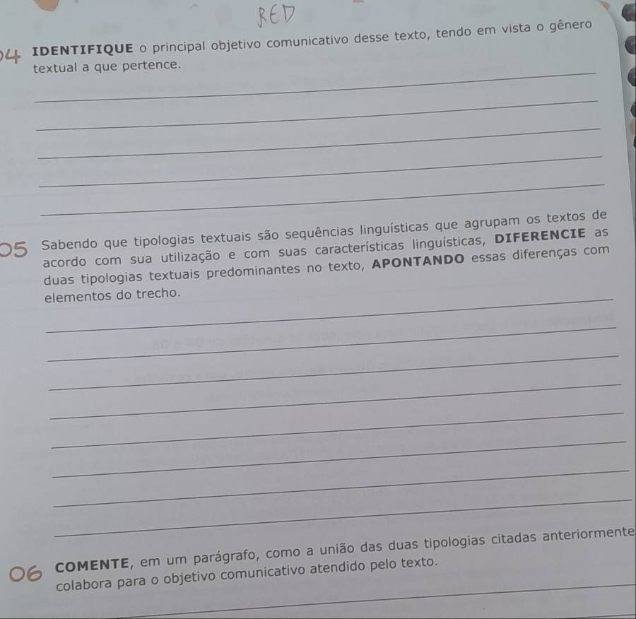 IDENTIFIQUE o principal objetivo comunicativo desse texto, tendo em vista o gênero 
_ 
textual a que pertence. 
_ 
_ 
_ 
_ 
O5 Sabendo que tipologias textuais são sequências linguísticas que agrupam os textos de 
acordo com sua utilização e com suas características linguísticas, DIFERENCIE as 
duas tipologias textuais predominantes no texto, APONTANDO essas diferenças com 
elementos do trecho. 
_ 
_ 
_ 
_ 
_ 
_ 
_ 
cOMENTE, em um parágrafo, como a união das duas tipologias citadas anteriormente 
_ 
colabora para o objetivo comunicativo atendido pelo texto.