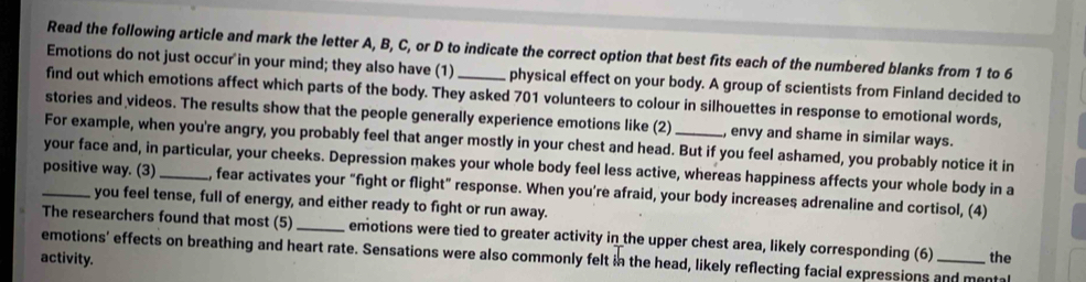 Read the following article and mark the letter A, B, C, or D to indicate the correct option that best fits each of the numbered blanks from 1 to 6
Emotions do not just occur in your mind; they also have (1) _physical effect on your body. A group of scientists from Finland decided to 
find out which emotions affect which parts of the body. They asked 701 volunteers to colour in silhouettes in response to emotional words, 
stories and videos. The results show that the people generally experience emotions like (2) _, envy and shame in similar ways. 
For example, when you're angry, you probably feel that anger mostly in your chest and head. But if you feel ashamed, you probably notice it in 
your face and, in particular, your cheeks. Depression makes your whole body feel less active, whereas happiness affects your whole body in a 
_positive way. (3)_ , fear activates your "fight or flight" response. When you're afraid, your body increases adrenaline and cortisol, (4) 
you feel tense, full of energy, and either ready to fight or run away. 
The researchers found that most (5) _emotions were tied to greater activity in the upper chest area, likely corresponding (6) the 
emotions' effects on breathing and heart rate. Sensations were also commonly felt in the head, likely reflecting facial expressions and mental 
activity.