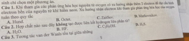 sinh chỉ chọn một phương án.
Câu 1. Khi tham gia các phản ứng hóa học nguyên từ oxygen cô xu lướng nhận thêm 2 electron đề đạ cầu tính
electron bền của nguyên từ khí hiểm neon. Xu hưởng nhận electron khi thuaa gia phân ứng hóa học của oxygen
tuân theo quy tác C. ZaitSev. D. Markovzikov.
A. Hund. B. Octet.
Câu 2. Hợp chất nào sau đây không tạo được liên kết hydrogen liên phân từ?
A. H_2O. B. HF. C. 2 H₂OH. D. H_1S. 
Câu 3. Tương tác van der Waals tồn tại giữa những
5