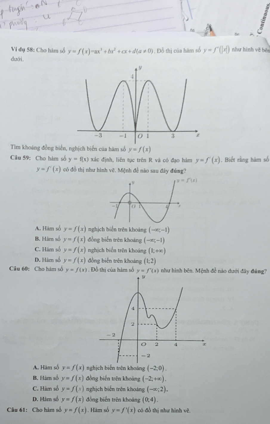 Ví dụ 58: Cho hàm số y=f(x)=ax^3+bx^2+cx+d(a!= 0). Đồ thị của hàm số y=f'(|x|) như hình vẽ bên
dưới.
Tìm khoảng đồng biến, nghịch biến của hàm số y=f(x)
Câu 59: Cho hàm số y=f(x) xác định, liên tục trên R và có đạo hàm y=f'(x). Biết rằng hàm số
y=f'(x) có đồ thị như hình vẽ. Mệnh đề nảo sau đây đúng?
A. Hàm số y=f(x) nghịch biến trên khoảng (-∈fty ;-1)
B. Hàm số y=f(x) đồng biến trên khoàng (-∈fty ;-1)
C. Hàm số y=f(x) nghịch biến trên khoảng (1;+∈fty )
D. Hàm số y=f(x) đồng biến trên khoảng (1;2)
Câu 60: Cho hàm số y=f(x). Đồ thị của hàm số y=f'(x) như hình bên. Mệnh đề nào dưới đây đúng?
A. Hàm số y=f(x) nghịch biến trên khoảng (-2;0).
B. Hàm số y=f(x) đồng biến trên khoảng (-2;+∈fty ).
C. Hàm số y=f(x) nghịch biến trên khoảng (-∈fty ;2).
D. Hàm số y=f(x) đồng biến trên khoảng (0;4).
Câu 61: Cho hàm số y=f(x). Hàm số y=f'(x) có đồ thị như hình vẽ.