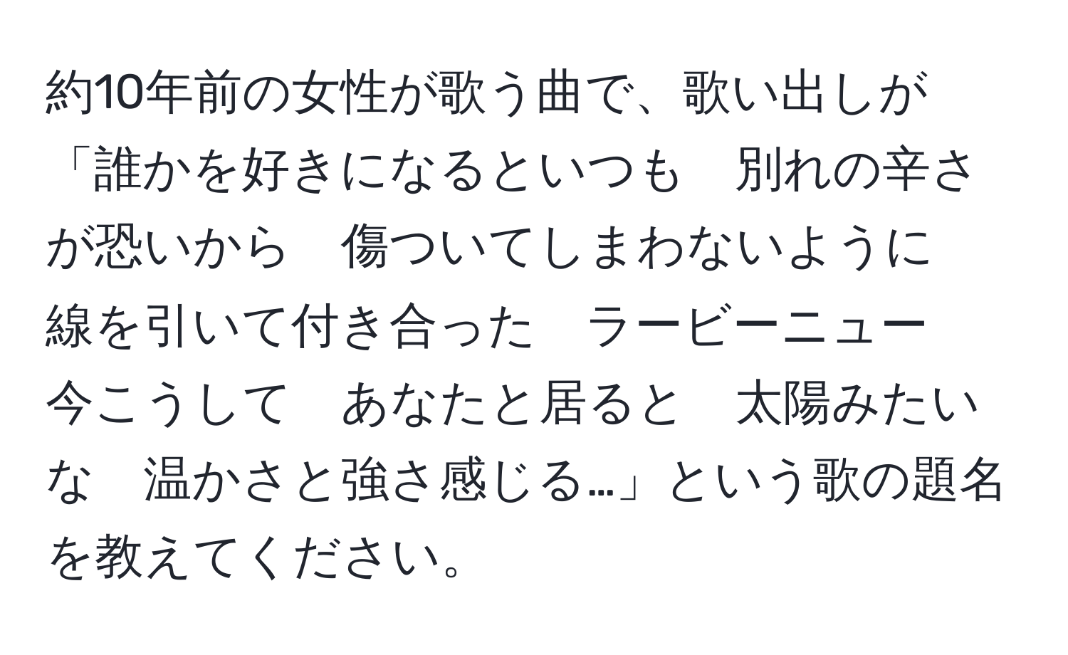 約10年前の女性が歌う曲で、歌い出しが「誰かを好きになるといつも　別れの辛さが恐いから　傷ついてしまわないように　線を引いて付き合った　ラービーニュー　今こうして　あなたと居ると　太陽みたいな　温かさと強さ感じる…」という歌の題名を教えてください。