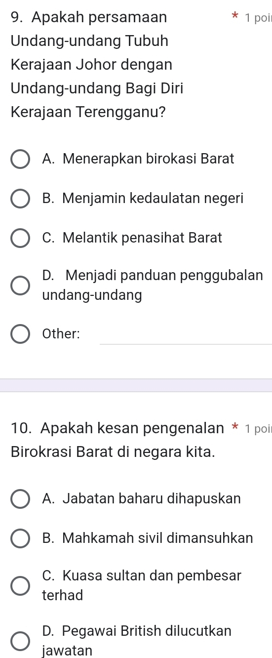 Apakah persamaan 1 poi
Undang-undang Tubuh
Kerajaan Johor dengan
Undang-undang Bagi Diri
Kerajaan Terengganu?
A. Menerapkan birokasi Barat
B. Menjamin kedaulatan negeri
C. Melantik penasihat Barat
D. Menjadi panduan penggubalan
undang-undang
_
Other:
10. Apakah kesan pengenalan * 1 poi
Birokrasi Barat di negara kita.
A. Jabatan baharu dihapuskan
B. Mahkamah sivil dimansuhkan
C. Kuasa sultan dan pembesar
terhad
D. Pegawai British dilucutkan
jawatan