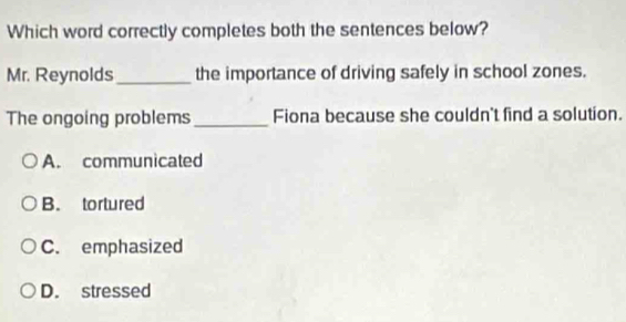 Which word correctly completes both the sentences below?
Mr. Reynolds_ the importance of driving safely in school zones.
The ongoing problems _Fiona because she couldn't find a solution.
A. communicated
B. tortured
C. emphasized
D. stressed