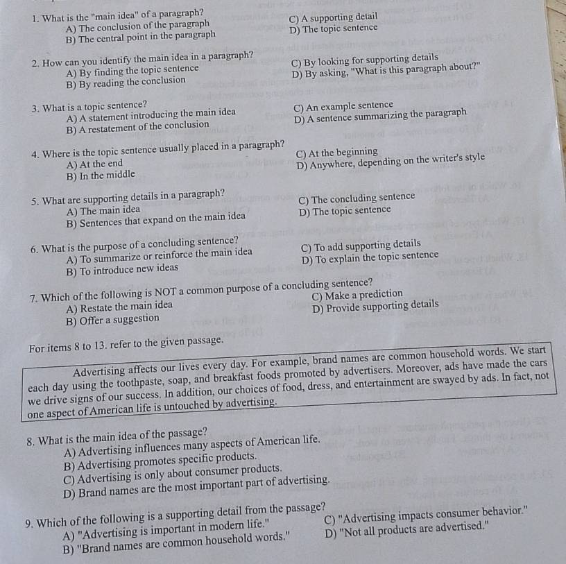 What is the "main idea" of a paragraph?
A) The conclusion of the paragraph C) A supporting detail
B) The central point in the paragraph D) The topic sentence
2. How can you identify the main idea in a paragraph?
A) By finding the topic sentence C) By looking for supporting details
B) By reading the conclusion D) By asking, "What is this paragraph about?"
3. What is a topic sentence?
A) A statement introducing the main idea C) An example sentence
B) A restatement of the conclusion D) A sentence summarizing the paragraph
4. Where is the topic sentence usually placed in a paragraph?
A) At the end C) At the beginning
B) In the middle D) Anywhere, depending on the writer's style
5. What are supporting details in a paragraph?
A) The main idea C) The concluding sentence
B) Sentences that expand on the main idea D) The topic sentence
6. What is the purpose of a concluding sentence?
A) To summarize or reinforce the main idea C) To add supporting details
B) To introduce new ideas D) To explain the topic sentence
7. Which of the following is NOT a common purpose of a concluding sentence?
A) Restate the main idea C) Make a prediction
B) Offer a suggestion D) Provide supporting details
For items 8 to 13. refer to the given passage.
Advertising affects our lives every day. For example, brand names are common household words. We start
each day using the toothpaste, soap, and breakfast foods promoted by advertisers. Moreover, ads have made the cars
we drive signs of our success. In addition, our choices of food, dress, and entertainment are swayed by ads. In fact, not
one aspect of American life is untouched by advertising.
8. What is the main idea of the passage?
A) Advertising influences many aspects of American life.
B) Advertising promotes specific products.
C) Advertising is only about consumer products.
D) Brand names are the most important part of advertising.
9. Which of the following is a supporting detail from the passage?
A) "Advertising is important in modern life." C) "Advertising impacts consumer behavior."
B) "Brand names are common household words." D) "Not all products are advertised."