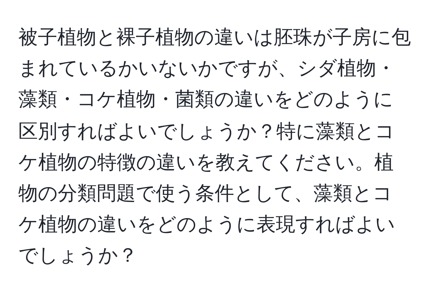 被子植物と裸子植物の違いは胚珠が子房に包まれているかいないかですが、シダ植物・藻類・コケ植物・菌類の違いをどのように区別すればよいでしょうか？特に藻類とコケ植物の特徴の違いを教えてください。植物の分類問題で使う条件として、藻類とコケ植物の違いをどのように表現すればよいでしょうか？