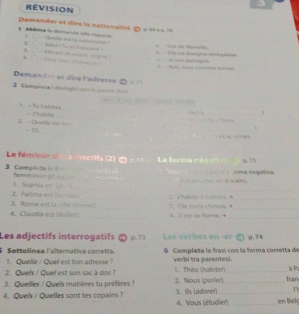 RÉVISION
Demander et dire la nationalité p. 69 e p. 70
1 Abbina le domande alle risposte.
1. - Quelle est ta nationalité ?
a. − Oui, de Marseille.
2. - Salut ! Tu es française ?. - Elle est d'origine sénégalaise.
3、○ - Elle est de quelle origine ? c. - Je suís portugais.
4. - Vous êtes allemands ?
d.- Non, nous sommes suisses.
Demander et ire l'adresse ( 
2 Compieta i dialoghi con le parole dare
1. - Tu habites _biea_
- J'habite __ e l ours 
_
2. - Quelle est ton
_
- 32.
_7
Le féminin des adjectifs (2) 3) p 1 La forme négati ve p.73
3 Completa le fra s m da d o d o a o a a a vorma negativa.
femminie gl au g e ansté
ous sotu mes at éricains
_
1. Sophia est (g)_
2. Fatima est (tuniien_ 2. J'habite à Poitiers._
3. Rome est la ville (éterel)_ 3. Elle parte chinols._
4. Claudia est (italien)_ 4. ll est de Rome._
Les adjectifs interrogatifs a p. 73 Les verbes en -er p.74
5Sottolínea l'alternativa corretta. 6 Completa le frasi con la forma corretta de
1. Quelle / Quel est ton adresse ? verbì tra parentesi.
2. Quels / Quel est son sac à dos ? 1. Théo (habiter)_
à Pa
3. Quelles / Quels matières tu préfères ?
2. Nous (parler) _fran
4. Quels / Quelles sont tes copains ? 3. Ils (adorer) _11
4. Vous (étudier) _en Belç