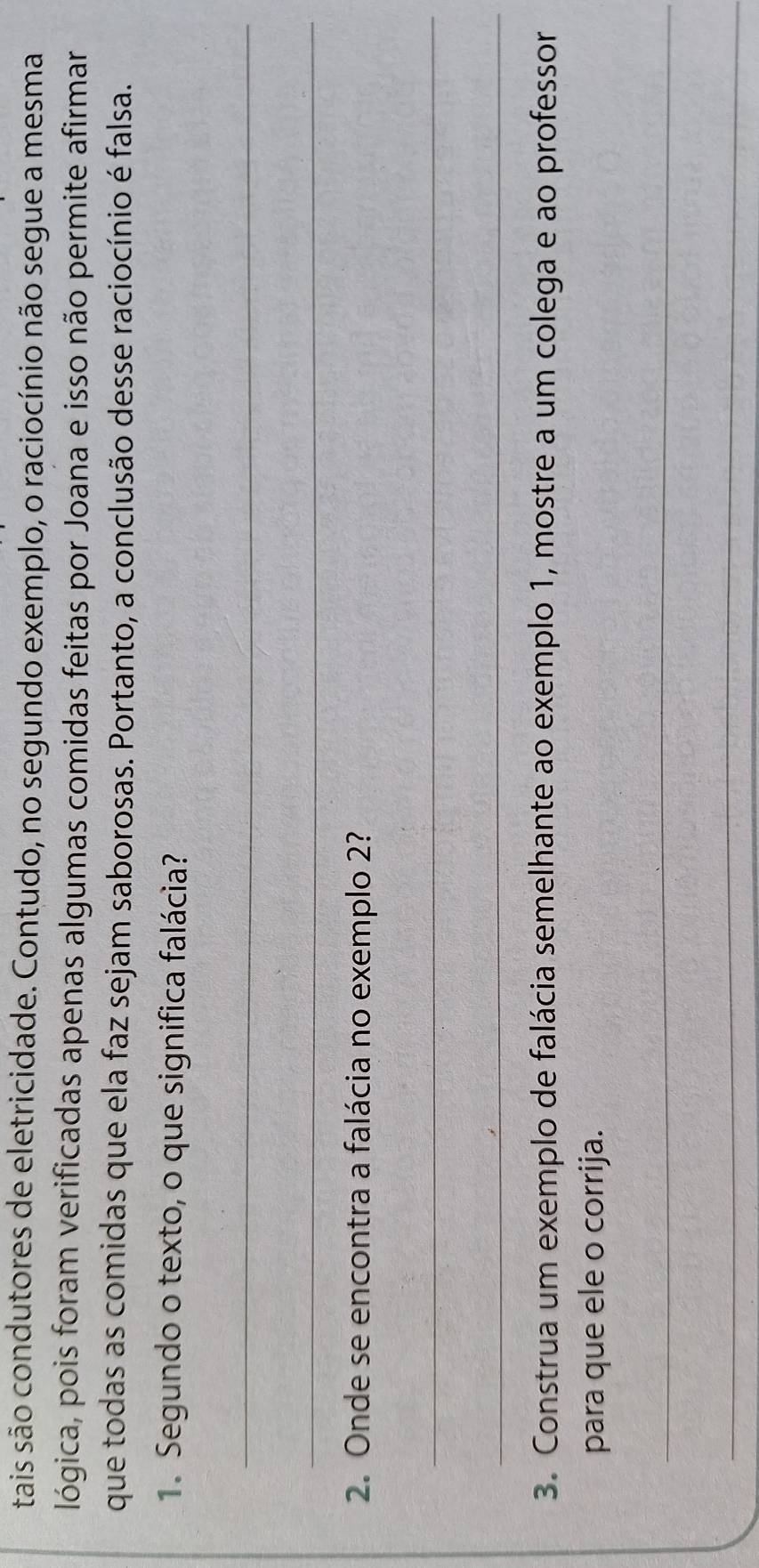 tais são condutores de eletricidade. Contudo, no segundo exemplo, o raciocínio não segue a mesma 
lógica, pois foram verificadas apenas algumas comidas feitas por Joana e isso não permite afirmar 
que todas as comidas que ela faz sejam saborosas. Portanto, a conclusão desse raciocínio é falsa. 
1. Segundo o texto, o que significa falácia? 
_ 
_ 
2. Onde se encontra a falácia no exemplo 2? 
_ 
_ 
3. Construa um exemplo de falácia semelhante ao exemplo 1, mostre a um colega e ao professor 
para que ele o corrija. 
_ 
_