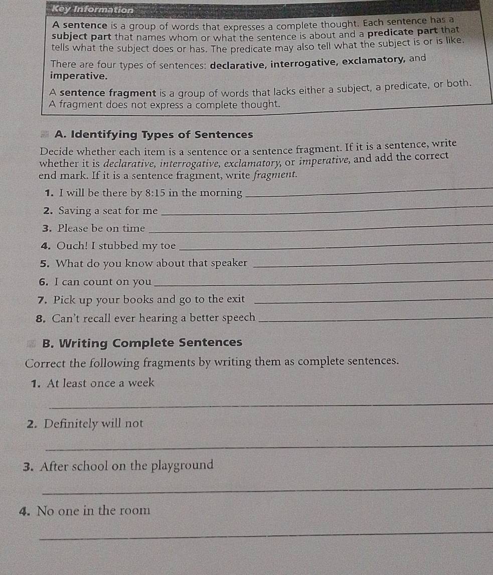 Key Information 
A sentence is a group of words that expresses a complete thought. Each sentence has a 
subject part that names whom or what the sentence is about and a predicate part that 
tells what the subject does or has. The predicate may also tell what the subject is or is like. 
There are four types of sentences: declarative, interrogative, exclamatory, and 
imperative. 
A sentence fragment is a group of words that lacks either a subject, a predicate, or both. 
A fragment does not express a complete thought. 
A. Identifying Types of Sentences 
Decide whether each item is a sentence or a sentence fragment. If it is a sentence, write 
whether it is declarative, interrogative, exclamatory, or imperative, and add the correct 
end mark. If it is a sentence fragment, write fragment. 
1. I will be there by 8:15 in the morning 
_ 
2. Saving a seat for me 
_ 
3. Please be on time 
_ 
4. Ouch! I stubbed my toe 
_ 
5. What do you know about that speaker 
_ 
6. I can count on you 
_ 
7. Pick up your books and go to the exit_ 
8. Can’t recall ever hearing a better speech_ 
B. Writing Complete Sentences 
Correct the following fragments by writing them as complete sentences. 
1. At least once a week 
_ 
2. Definitely will not 
_ 
3. After school on the playground 
_ 
4. No one in the room 
_