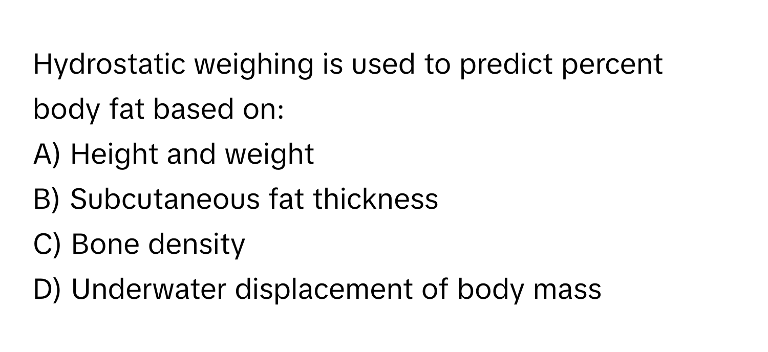 Hydrostatic weighing is used to predict percent body fat based on:

A) Height and weight 
B) Subcutaneous fat thickness 
C) Bone density 
D) Underwater displacement of body mass