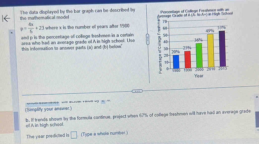 The data displayed by the bar graph can be described by Percentage of College Freshmen with an
(A-1 A+) in High School 
the mathematical model
p= 4x/5 +23 where x is the number of years after 1980
and p is the percentage of college freshmen in a certain a 
area who had an average grade of A in high school. Use 
this information to answer parts (a) and (b) below"
Year
underesumates we aclual value by 4 v. 
(Simplify your answer.) 
b. If trends shown by the formula continue, project when 67% of college freshmen will have had an average grade 
of A in high school. 
The year predicted is □. (Type a whole number.)