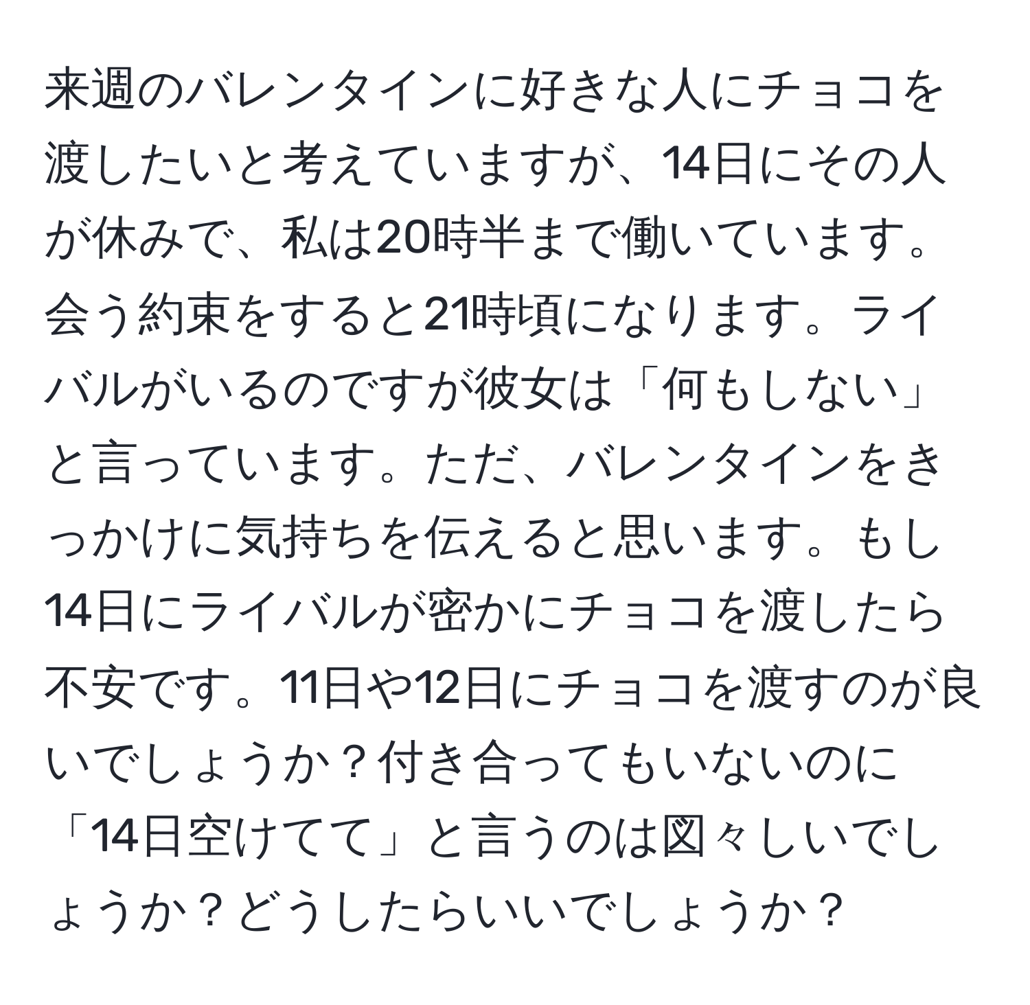 来週のバレンタインに好きな人にチョコを渡したいと考えていますが、14日にその人が休みで、私は20時半まで働いています。会う約束をすると21時頃になります。ライバルがいるのですが彼女は「何もしない」と言っています。ただ、バレンタインをきっかけに気持ちを伝えると思います。もし14日にライバルが密かにチョコを渡したら不安です。11日や12日にチョコを渡すのが良いでしょうか？付き合ってもいないのに「14日空けてて」と言うのは図々しいでしょうか？どうしたらいいでしょうか？