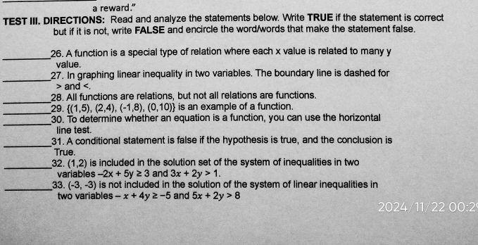 a reward." 
TEST III. DIRECTIONS: Read and analyze the statements below. Write TRUE if the statement is correct 
but if it is not, write FALSE and encircle the word/words that make the statement false. 
_ 
26. A function is a special type of relation where each x value is related to many y
value. 
_ 
27. In graphing linear inequality in two variables. The boundary line is dashed for 
> and . 
_ 
28. All functions are relations, but not all relations are functions. 
_ 
29.  (1,5),(2,4),(-1,8),(0,10) is an example of a function. 
_ 
30. To determine whether an equation is a function, you can use the horizontal 
line test. 
_ 
31. A conditional statement is false if the hypothesis is true, and the conclusion is 
True. 
_32. (1,2) is included in the solution set of the system of inequalities in two 
variables -2x+5y≥ 3 and 3x+2y>1. 
_33. (-3,-3) is not included in the solution of the system of linear inequalities in 
two variables -x+4y≥ -5 and 5x+2y>8
2024/11/22 00:2