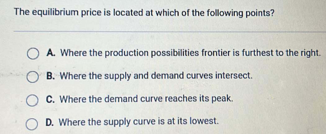 The equilibrium price is located at which of the following points?
A. Where the production possibilities frontier is furthest to the right.
B. Where the supply and demand curves intersect.
C. Where the demand curve reaches its peak.
D. Where the supply curve is at its lowest.