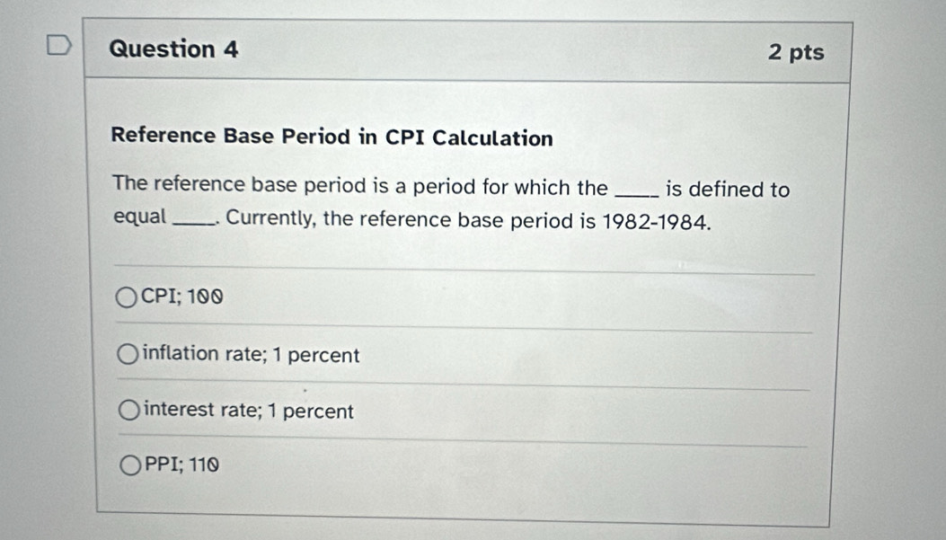 Reference Base Period in CPI Calculation
The reference base period is a period for which the _is defined to
equal _. Currently, the reference base period is 1982-1984.
CPI; 100
inflation rate; 1 percent
interest rate; 1 percent
PPI; 110