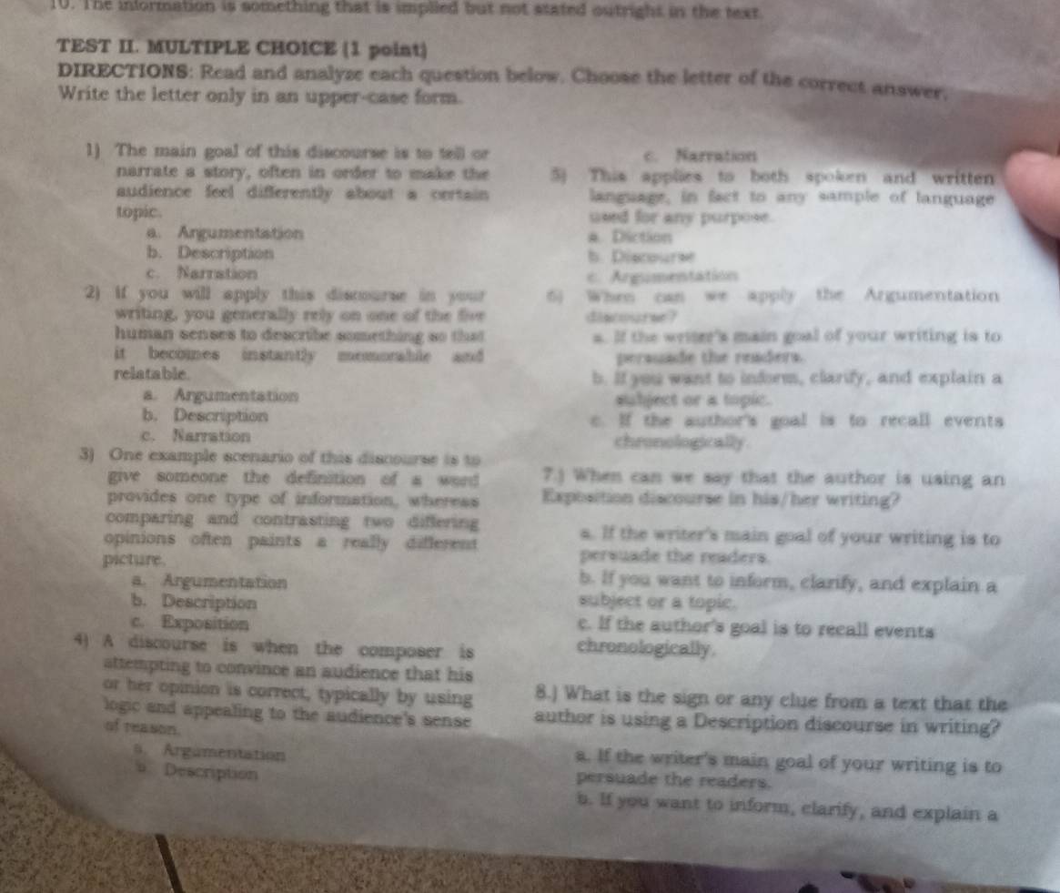 The information is something that is implled but not stated outright in the text
TEST II. MULTIPLE CHOICE (1 point)
DIRECTIONS: Read and analyze each question below. Choose the letter of the correct answer.
Write the letter only in an upper-case form.
1) The main goal of this discourse is to tell or c. Narration
narrate a story, often in order to make the 5) This applies to both spoken and written
audience feel differently about a certain language, in fact to any sample of language
topic. used for any purpose.
a. Argumentation a. Diction
b. Description b. Discourse
c. Narration
c. Argumentation
2) if you will apply this discourse in your 6) When can we apply the Argumentation
writing, you generally rely on one of the five discourse?
human senses to describe something so that s. If the writer's main goal of your writing is to
it becomes instantly memorable and persuade the readers.
relatable. b. If you want to inform, clarify, and explain a
a. Argumentation subject or a topic.
b. Description c. If the author's goal is to recall events
c. Narration chronologically
3) One example scenario of this discourse is to
give someone the definition of a word 7.) When can we say that the author is using an
provides one type of information, wheress Exposition discourse in his/her writing?
comparing and contrasting two differing s. If the writer's main goal of your writing is to
opinions often paints a really different 
persuade the readers.
picture. b. If you want to inform, clarify, and explain a
a. Argumentation
b. Description subject or a topic.
c. If the author's goal is to recall events
c. Exposition chronologically.
4) A discourse is when the composer is
attempting to convince an audience that his
or her opinion is correct, typically by using 8.) What is the sign or any clue from a text that the
logic and appealing to the audience's sense author is using a Description discourse in writing?
of reason.
s. Argamentation a. If the writer's main goal of your writing is to
s Description persuade the readers.
b. If you want to inform, clarify, and explain a