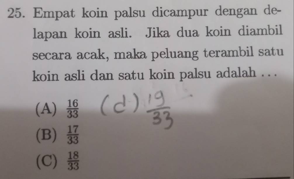 Empat koin palsu dicampur dengan de-
lapan koin asli. Jika dua koin diambil
secara acak, maka peluang terambil satu
koin asli dan satu koin palsu adalah . . .
(A)  16/33 
(B)  17/33 
(C)  18/33 