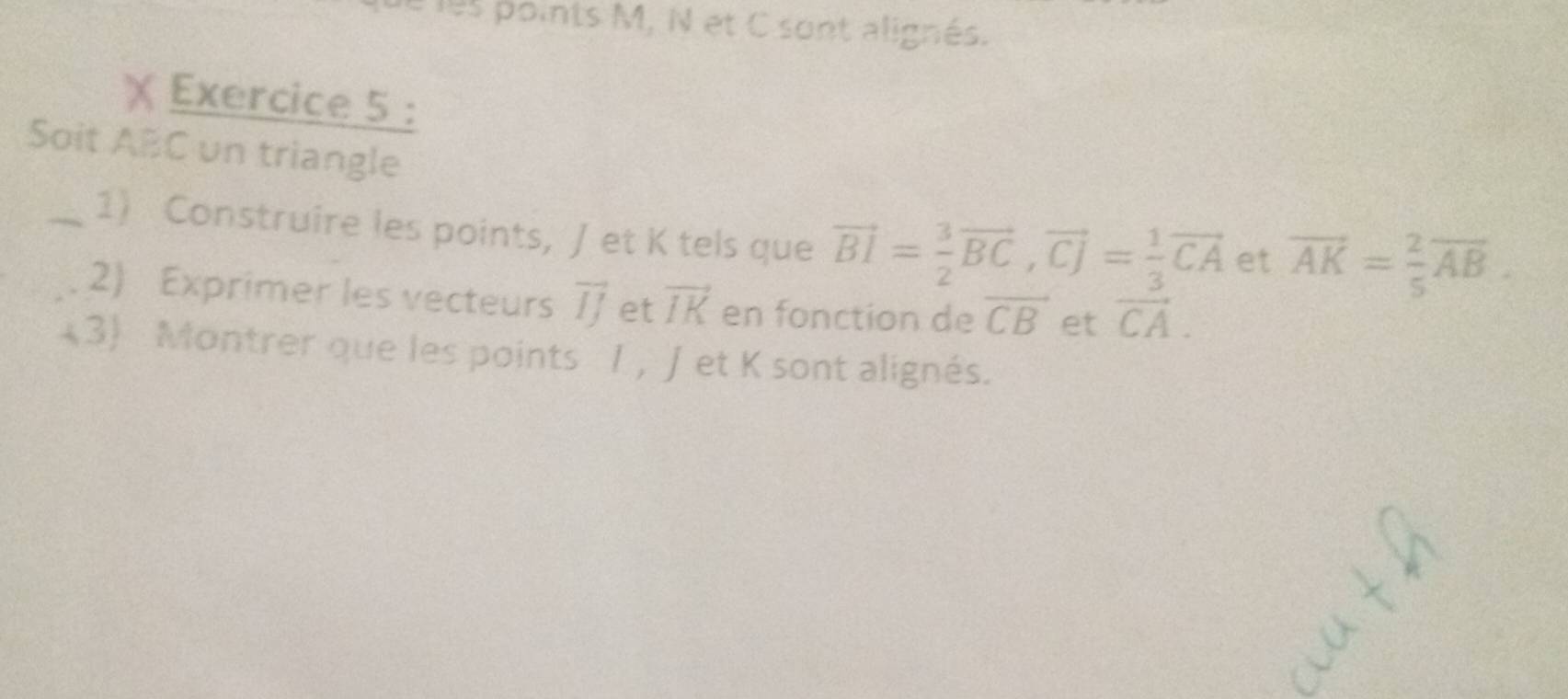 les points M, N et C sont alignés. 
Exercice 5 : 
Soit ABC un triangle 
_1) Construire les points, /et K tels que vector BI= 3/2 vector BC, vector CJ= 1/3 vector CA et vector AK= 2/5 vector AB. 
2) Exprimer les vecteurs vector IJ et vector IK en fonction de overline CB et vector CA. 
(3 Montrer que les points / , Jet K sont alignés.