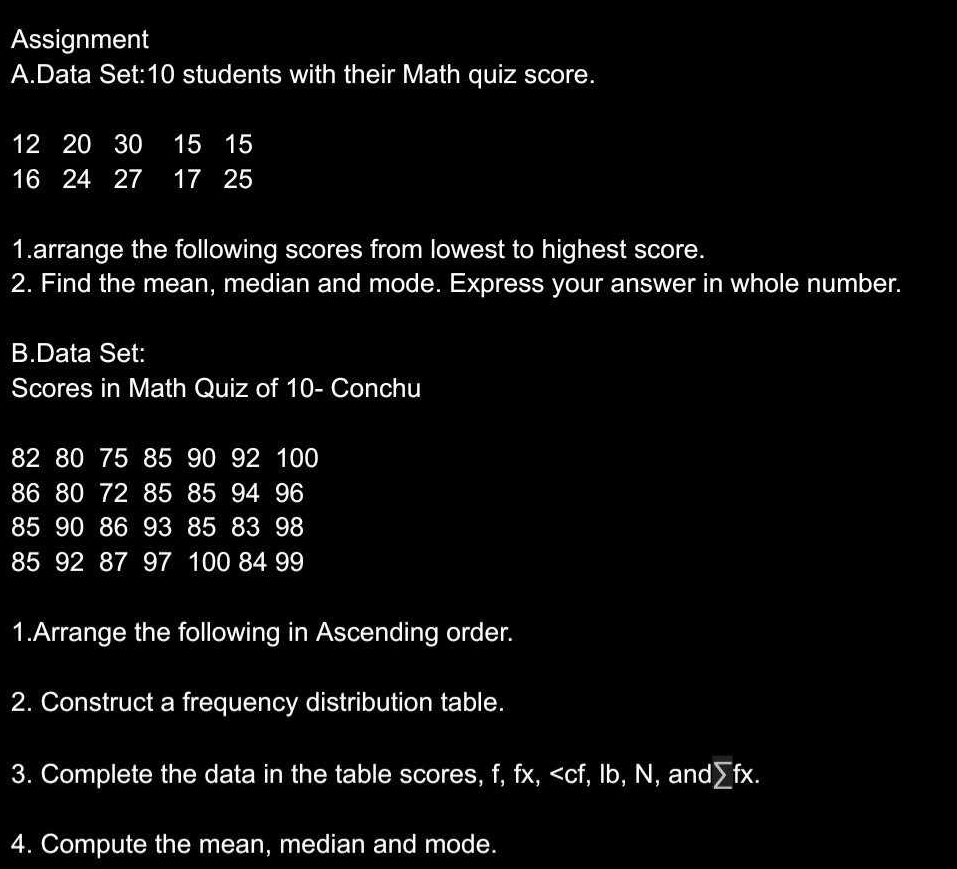 Assignment 
A.Data Set: 10 students with their Math quiz score.
12 20 30 15 15
16 24 27 17 25
1.arrange the following scores from lowest to highest score. 
2. Find the mean, median and mode. Express your answer in whole number. 
B.Data Set: 
Scores in Math Quiz of 10 - Conchu
82 80 75 85 90 92 100
86 80 72 85 85 94 96
85 90 86 93 85 83 98
85 92 87 97 100 84 99
1.Arrange the following in Ascending order. 
2. Construct a frequency distribution table. 
3. Complete the data in the table scores, f, fx, , Ib, N, and∑fx. 
4. Compute the mean, median and mode.