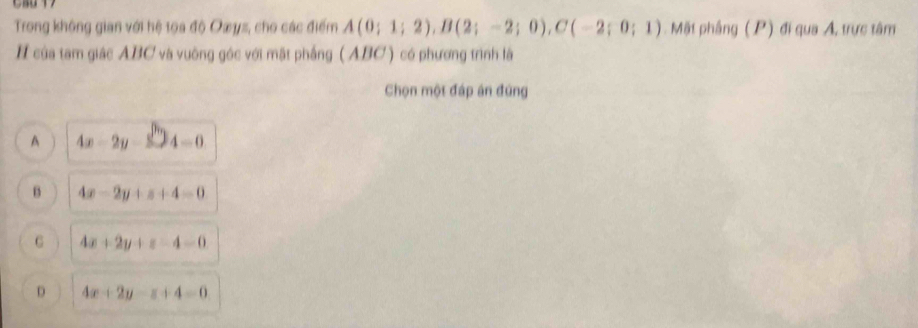 Trong không gian với hệ tọa độ Oæys, cho các điểm A(0;1;2), B(2;-2;0), C(-2;0;1) Mặt phâng (P) đi qua A, trực tâm
H của tam giác ABC và vuờng góc với mật phầng ( ABC ) có phương trình là
Chọn một đáp án đứng
A 4x-2y-3sqrt(2)4=0
B 4x-2y+z+4=0
G 4x+2y+z-4=0
D 4x+2y-z+4=0