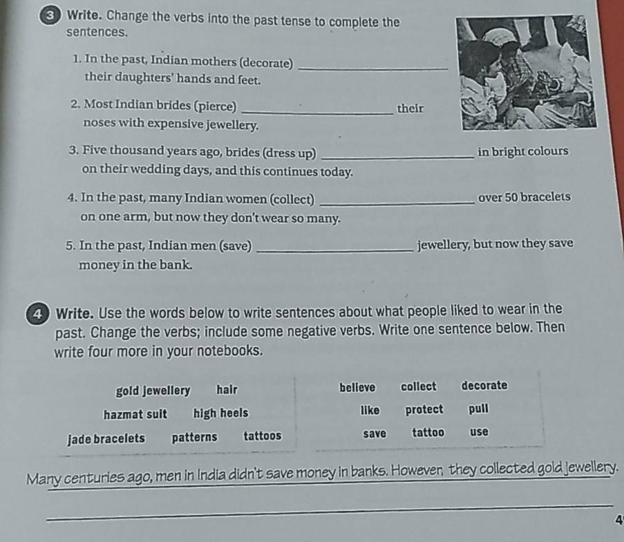 Write. Change the verbs into the past tense to complete the
sentences.
1. In the past, Indian mothers (decorate)_
their daughters’ hands and feet.
2. Most Indian brides (pierce) _their
noses with expensive jewellery.
3. Five thousand years ago, brides (dress up) _in bright colours
on their wedding days, and this continues today.
4. In the past, many Indian women (collect) _over 50 bracelets
on one arm, but now they don't wear so many.
5. In the past, Indian men (save) _jewellery, but now they save
money in the bank.
4 Write. Use the words below to write sentences about what people liked to wear in the
past. Change the verbs; include some negative verbs. Write one sentence below. Then
write four more in your notebooks.
gold jewellery hair believe collect decorate
hazmat suit high heels like protect pull
jade bracelets patterns tattoos save tattoo use
Many centuries ago, men in India didn't save money in banks. However, they collected gold jewellery.
_
4