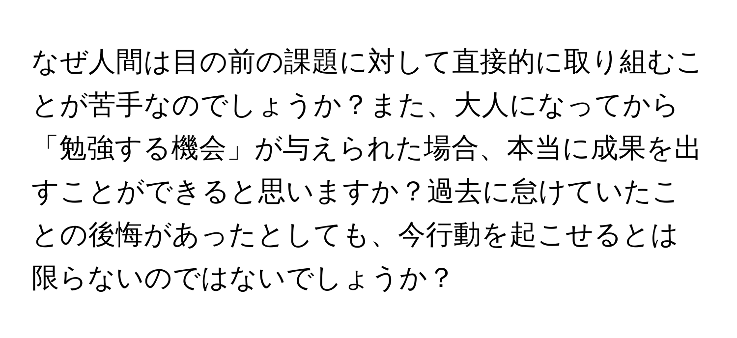 なぜ人間は目の前の課題に対して直接的に取り組むことが苦手なのでしょうか？また、大人になってから「勉強する機会」が与えられた場合、本当に成果を出すことができると思いますか？過去に怠けていたことの後悔があったとしても、今行動を起こせるとは限らないのではないでしょうか？