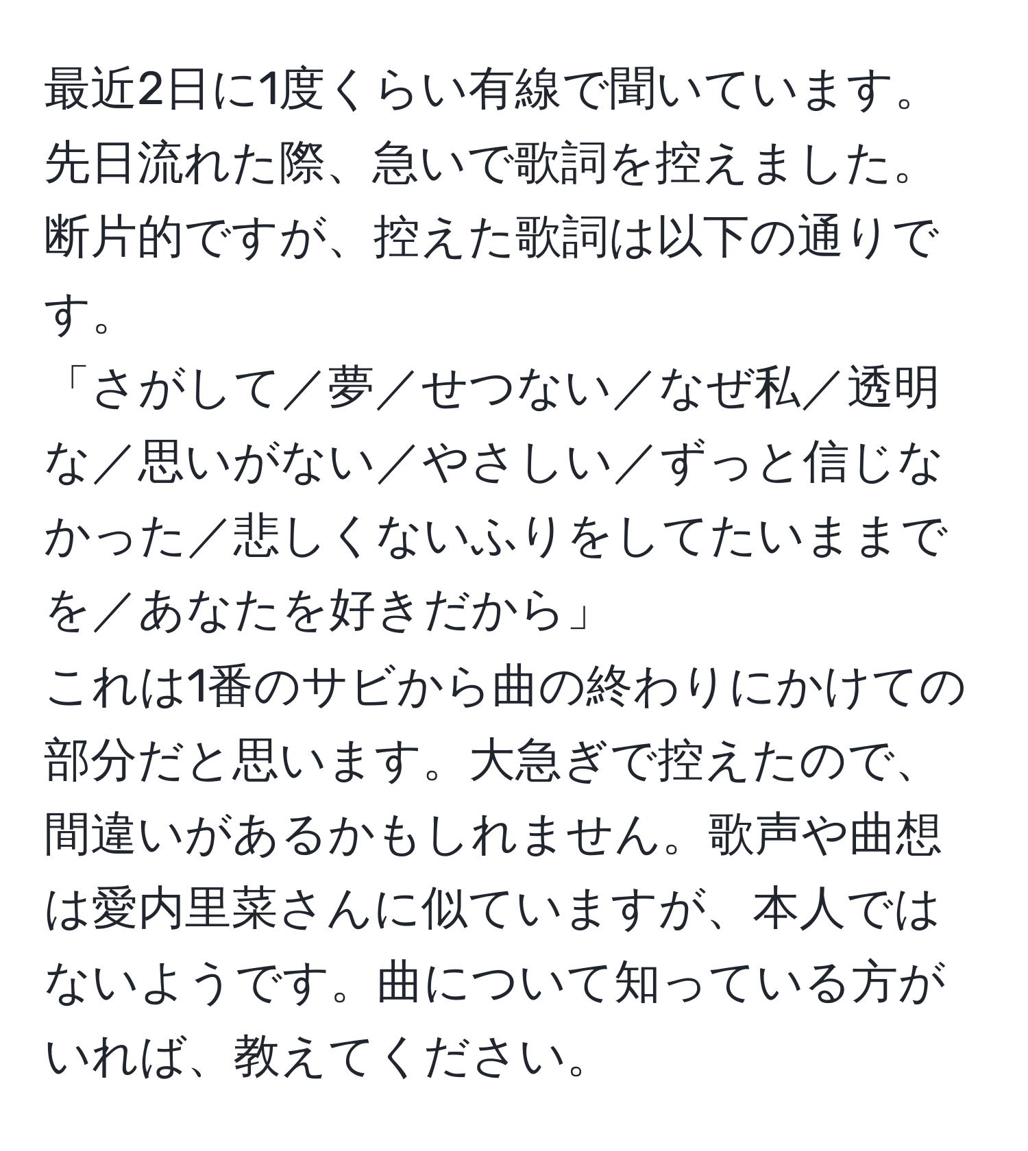 最近2日に1度くらい有線で聞いています。先日流れた際、急いで歌詞を控えました。断片的ですが、控えた歌詞は以下の通りです。  
「さがして／夢／せつない／なぜ私／透明な／思いがない／やさしい／ずっと信じなかった／悲しくないふりをしてたいままでを／あなたを好きだから」  
これは1番のサビから曲の終わりにかけての部分だと思います。大急ぎで控えたので、間違いがあるかもしれません。歌声や曲想は愛内里菜さんに似ていますが、本人ではないようです。曲について知っている方がいれば、教えてください。