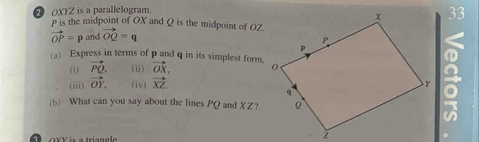 2 OXYZ is a parallelogram. 
33
P is the midpoint of OX and Q is the midpoint of OZ.
vector OP=p and vector OQ=q
(a) Express in terms of p and q in its simplest form, 
(i) vector PQ, (ii) vector OX, 
(iii) vector OY. (iv) vector XZ. 
(b) What can you say about the lines PQ and XZ?
o xv is a triangle