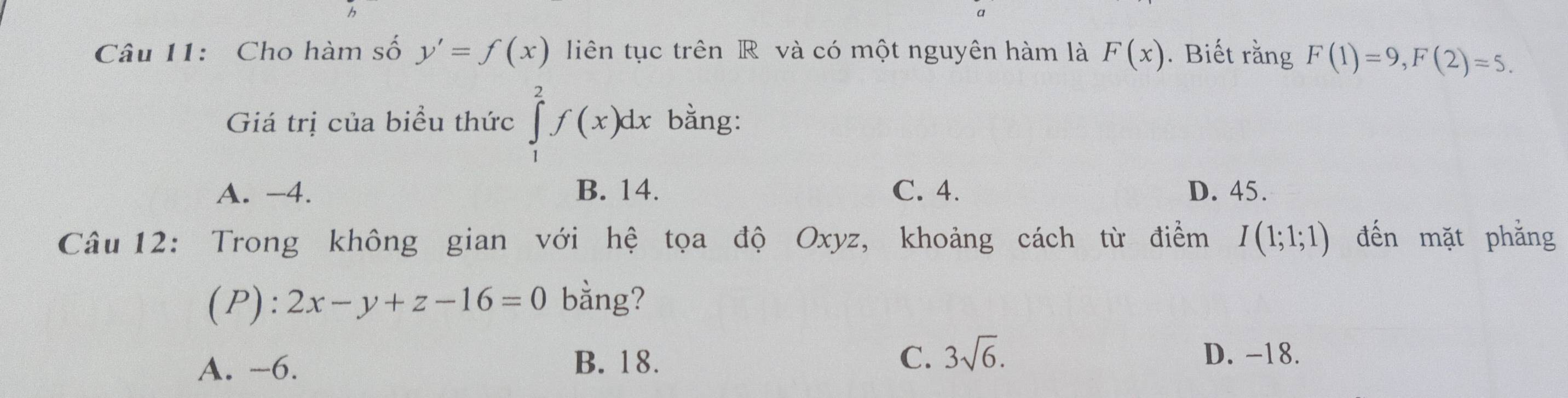 Cho hàm số y'=f(x) liên tục trên R và có một nguyên hàm là F(x). Biết rằng F(1)=9, F(2)=5. 
Giá trị của biểu thức ∈tlimits _1^(2f(x)dx bằng:
A. -4. B. 14. C. 4. D. 45.
Câu 12: Trong không gian với hệ tọa độ Oxyz, khoảng cách từ điểm I(1;1;1) đến mặt phẳng
(P): 2x-y+z-16=0 bằng?
A. -6. B. 18. C. 3sqrt 6).
D. -18.