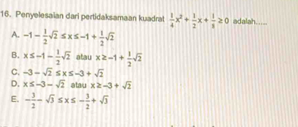 Penyelesaian dari pertidaksamaan kuadrat  1/4 x^2+ 1/2 x+ 1/8 ≥ 0 adalah.....
A. -1- 1/2 sqrt(2)≤ x≤ -1+ 1/2 sqrt(2)
B. x≤ -1- 1/2 sqrt(2) atau x≥ -1+ 1/2 sqrt(2)
C. -3-sqrt(2)≤ x≤ -3+sqrt(2)
D. x≤ -3-sqrt(2) atau x≥ -3+sqrt(2)
E. - 3/2 -sqrt(3)≤ x≤ - 3/2 +sqrt(3)