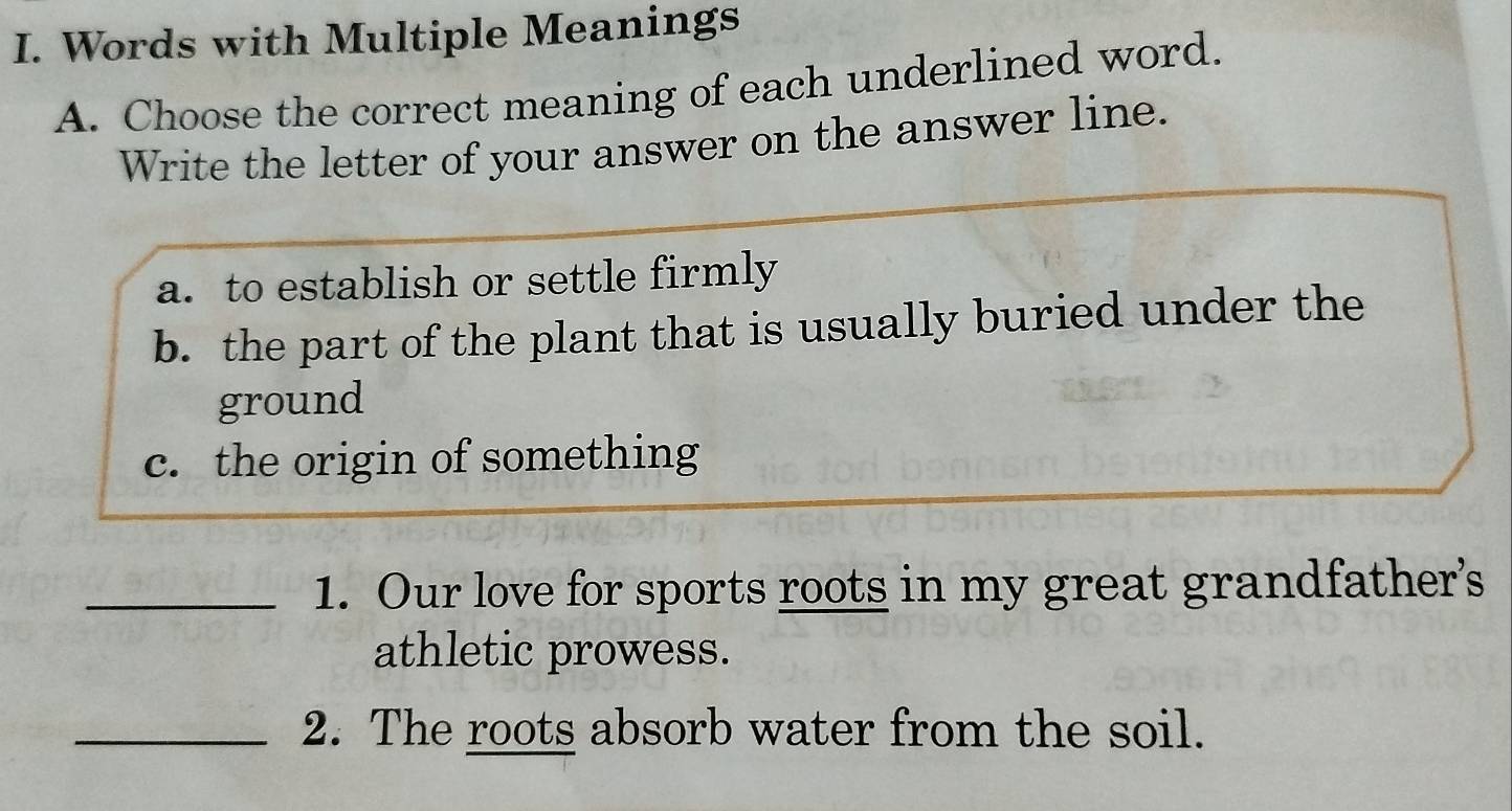 Words with Multiple Meanings 
A. Choose the correct meaning of each underlined word. 
Write the letter of your answer on the answer line. 
a. to establish or settle firmly 
b. the part of the plant that is usually buried under the 
ground 
c. the origin of something 
_1. Our love for sports roots in my great grandfather's 
athletic prowess. 
_2. The roots absorb water from the soil.