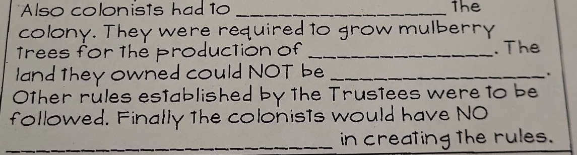 Also colonists had to _The 
colony. They were required to grow mulberry 
Trees for the production of _. The 
land they owned could NOT be_ 
. 
0Other rules established by the Trustees were to be 
followed. Finally the colonists would have NO 
_ 
_in creating the rules.