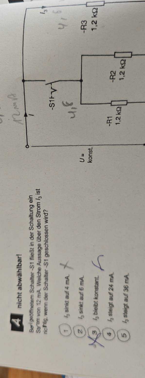 nicht abwählbar!
Be  geöffnetem Schalter -S1 fließt in der Schaltung ein
Strom von 12 mA. Welche Aussage über den Strom l_3 ist
richlig, wenn der Schalter -S1 geschlossen wird?
1 l_3 sinkt auf 4 mA.
2 l_3 sinkt auf 6 mA.
3 l_3 bieibt konstant.
4 l_3 steigt auf 24 mA.
5 l_3 steigt auf 36 mA.