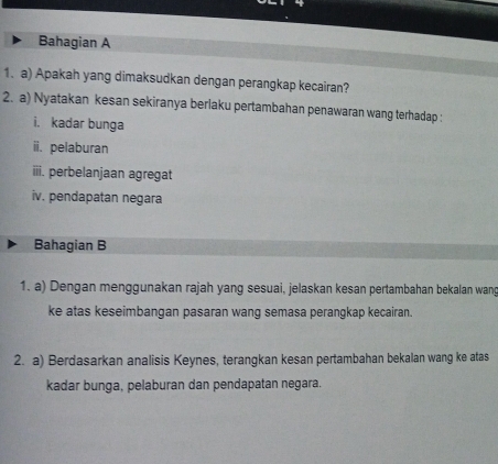 Bahagian A 
1. a) Apakah yang dimaksudkan dengan perangkap kecairan? 
2. a) Nyatakan kesan sekiranya berlaku pertambahan penawaran wang terhadap : 
i. kadar bunga 
ii. pelaburan 
iii. perbelanjaan agregat 
iv. pendapatan negara 
Bahagian B 
1. a) Dengan menggunakan rajah yang sesuai, jelaskan kesan pertambahan bekalan wang 
ke atas keseimbangan pasaran wang semasa perangkap kecairan. 
2. a) Berdasarkan analisis Keynes, terangkan kesan pertambahan bekalan wang ke atas 
kadar bunga, pelaburan dan pendapatan negara.