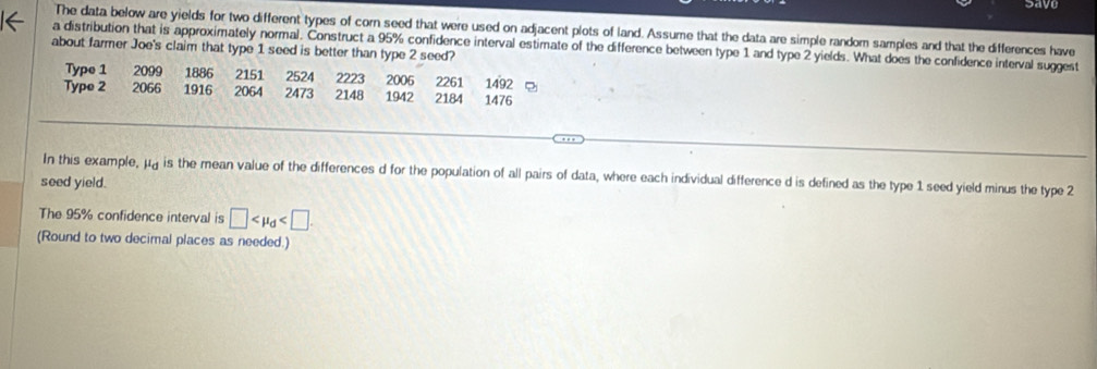 Sayu 
The data below are yields for two different types of corn seed that were used on adjacent plots of land. Assume that the data are simple random samples and that the differences have 
a distribution that is approximately normal. Construct a 95% confidence interval estimate of the difference between type 1 and type 2 yields. What does the confidence interval suggest 
about farmer Joe's claim that type 1 seed is better than type 2 seed? 
Type 1 2099 1886 2151 2524 2261
Type 2 2066 1916 2064 2473 2148 2223 1942 2006 2184 1476 1492
In this example, μ is the mean value of the differences d for the population of all pairs of data, where each individual difference d is defined as the type 1 seed yield minus the type 2
seed yield. 
The 95% confidence interval is □
(Round to two decimal places as needed.)