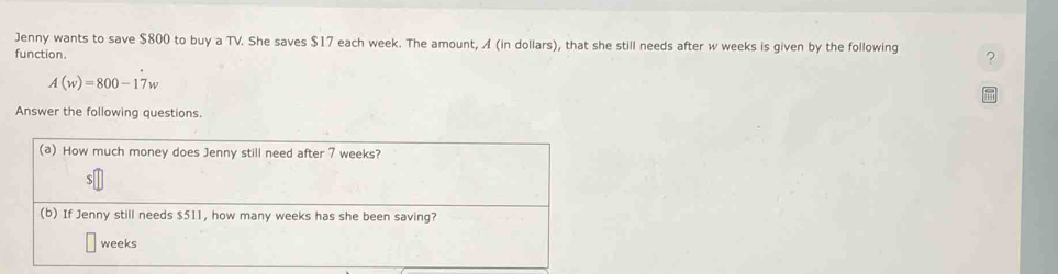 Jenny wants to save $800 to buy a TV. She saves $17 each week. The amount, A (in dollars), that she still needs after w weeks is given by the following ? 
function.
A(w)=800-17w
Answer the following questions. 
(a) How much money does Jenny still need after 7 weeks?
$
(b) If Jenny still needs $511, how many weeks has she been saving?
weeks