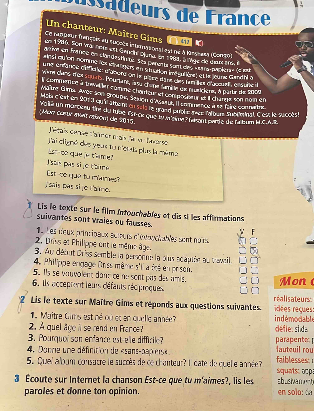 Cussadeurs de France
Un chanteur: Maître Gims 417
Ce rappeur français au succès international est né à Kinshasa (Congo)
en 1986. Son vrai nom est Gandhi Djuna. En 1988, à l'âge de deux ans, il
arrive en France en clandestinité. Ses parents sont des «sans-papiers» (c'est
ainsi qu'on nomme les étrangers en situation irrégulière) et le jeune Gandhi a
une enfance difficile: d'abord on le place dans des familles d'accueil, ensuite il
vivra dans des squats. Pourtant, issu d'une famille de musiciens, à partir de 2002
il commence a a travailler comme chanteur et compositeur et il change son nom en
Maître Gims. Avec son groupe, Sexion d'Assaut, il commence à se faire connaître.
Mais c'est en 2013 qu'il atteint en solo le grand public avec l'album Subliminal. C'est le succès!
Voilà un morceau tiré du tube Est-ce que tu m'aime? faisant partie de l'album M.C.A.R.
(Mon cœur avait raison) de 2015.
J'étais censé t'aimer mais j'ai vu l'averse
J'ai cligné des yeux tu n'étais plus la même
Est-ce que je t'aime?
J'sais pas si je t'aime
Est-ce que tu m'aimes?
J’sais pas si je t'aime.
Lis le texte sur le film Intouchables et dis si les affirmations
suivantes sont vraies ou fausses.
F
1. Les deux principaux acteurs d'Intouchables sont noirs.
2. Driss et Philippe ont le même âge.
3. Au début Driss semble la personne la plus adaptée au travail.
4. Philippe engage Driss même s'il a été en prison.
5. Ils se vouvoient donc ce ne sont pas des amis.
Mon 
6. Ils acceptent leurs défauts réciproques.
réalisateurs:
Lis le texte sur Maître Gims et réponds aux questions suivantes. idées reçues:
1. Maître Gims est né où et en quelle année? indémodable
2. À quel âge il se rend en France? défie: sfida
3. Pourquoi son enfance est-elle difficile? parapente: p
4. Donne une définition de «sans-papiers». fauteuil rou
5. Quel album consacre le succès de ce chanteur? Il date de quelle année? faiblesses: 
squats: appá
3 Écoute sur Internet la chanson Est-ce que tu m’aimes?, lis les abusivament
paroles et donne ton opinion. en solo: da