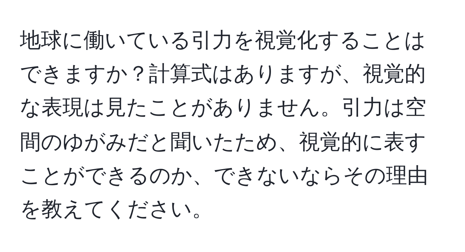 地球に働いている引力を視覚化することはできますか？計算式はありますが、視覚的な表現は見たことがありません。引力は空間のゆがみだと聞いたため、視覚的に表すことができるのか、できないならその理由を教えてください。