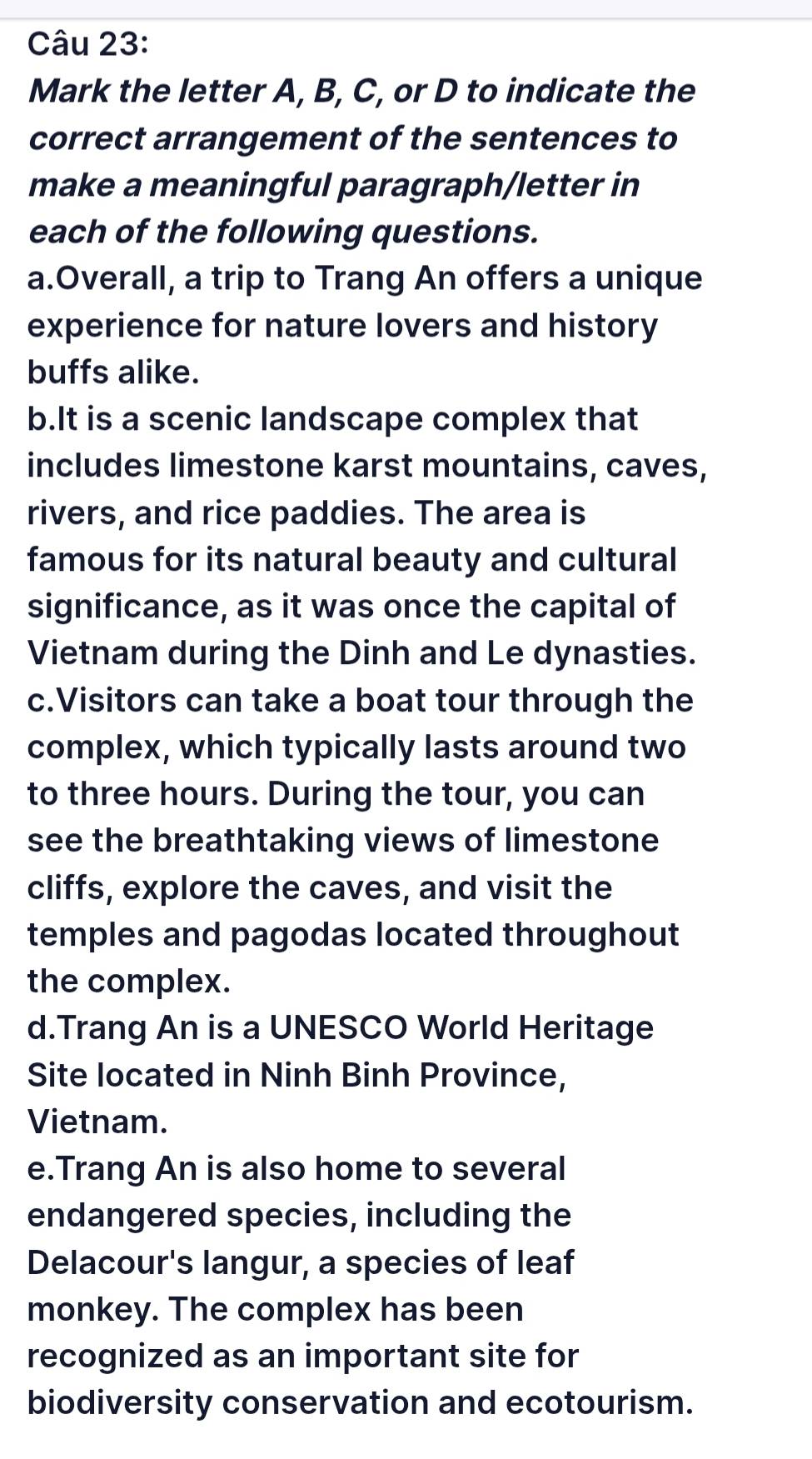 Mark the letter A, B, C, or D to indicate the 
correct arrangement of the sentences to 
make a meaningful paragraph/letter in 
each of the following questions. 
a.Overall, a trip to Trang An offers a unique 
experience for nature lovers and history 
buffs alike. 
b.It is a scenic landscape complex that 
includes limestone karst mountains, caves, 
rivers, and rice paddies. The area is 
famous for its natural beauty and cultural 
significance, as it was once the capital of 
Vietnam during the Dinh and Le dynasties. 
c.Visitors can take a boat tour through the 
complex, which typically lasts around two 
to three hours. During the tour, you can 
see the breathtaking views of limestone 
cliffs, explore the caves, and visit the 
temples and pagodas located throughout 
the complex. 
d.Trang An is a UNESCO World Heritage 
Site located in Ninh Binh Province, 
Vietnam. 
e.Trang An is also home to several 
endangered species, including the 
Delacour's langur, a species of leaf 
monkey. The complex has been 
recognized as an important site for 
biodiversity conservation and ecotourism.