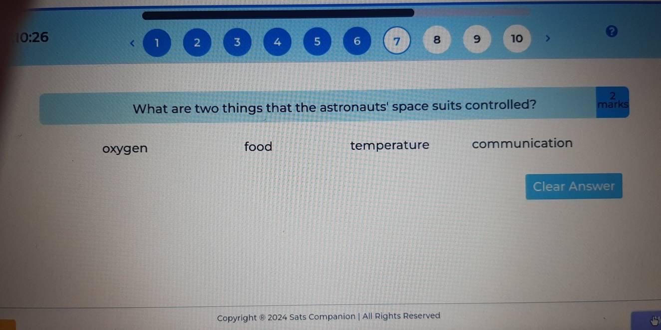 10:26
1 2 3 4 5 6 7 8 9 10 >
2
What are two things that the astronauts' space suits controlled? marks
oxygen food temperature communication
Clear Answer
Copyright ® 2024 Sats Companion | All Rights Reserved